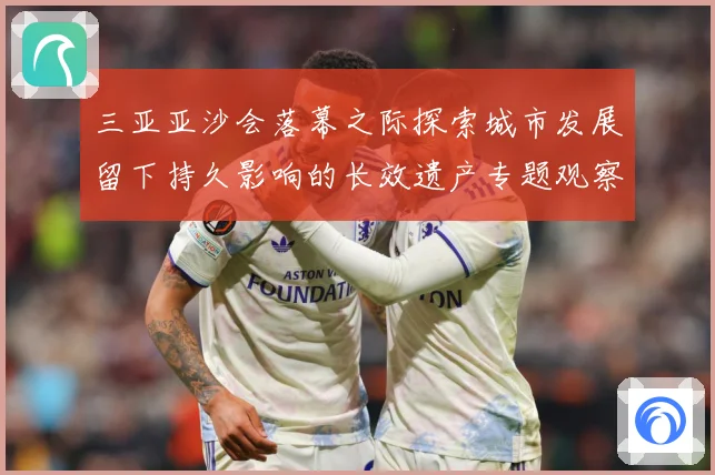 三亚亚沙会落幕之际探索城市发展留下持久影响的长效遗产专题观察：最新赛事动态与深度分析