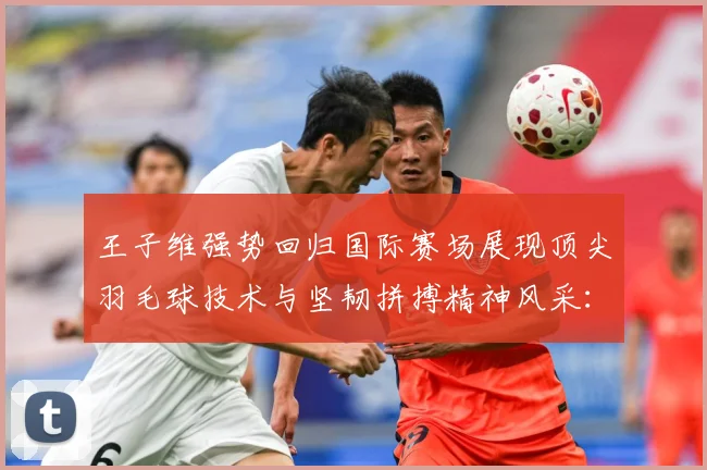 王子维强势回归国际赛场展现顶尖羽毛球技术与坚韧拼搏精神风采：最新赛事动态与深度分析