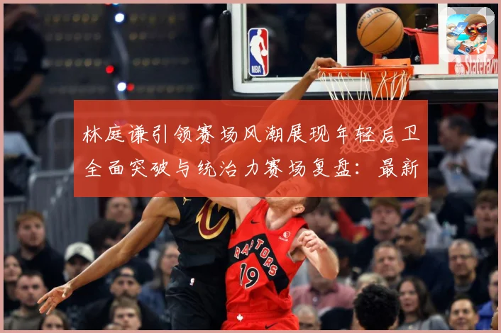 林庭谦引领赛场风潮展现年轻后卫全面突破与统治力赛场复盘：最新赛事动态与深度分析
