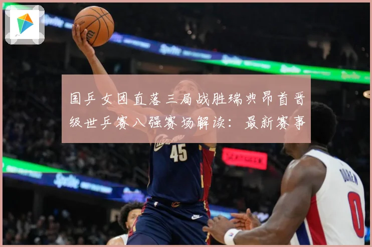 国乒女团直落三局战胜瑞典昂首晋级世乒赛八强赛场解读：最新赛事动态与深度分析