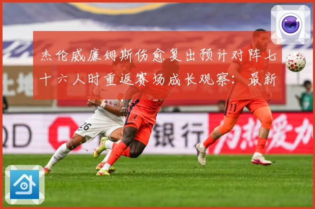 杰伦威廉姆斯伤愈复出预计对阵七十六人时重返赛场成长观察：最新赛事动态与深度分析