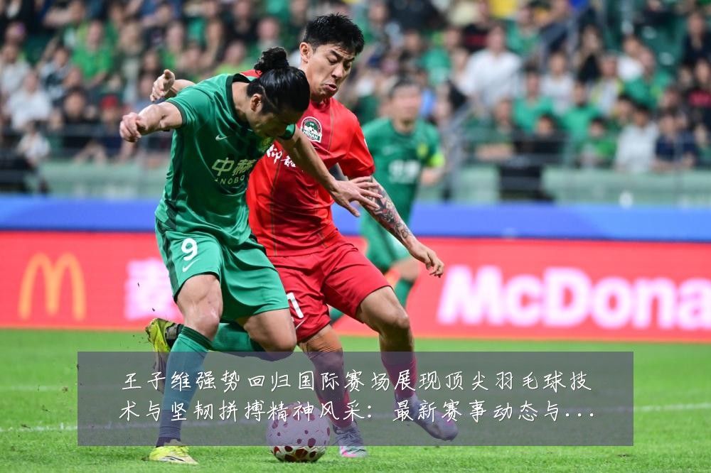 王子维强势回归国际赛场展现顶尖羽毛球技术与坚韧拼搏精神风采：最新赛事动态与深度分析