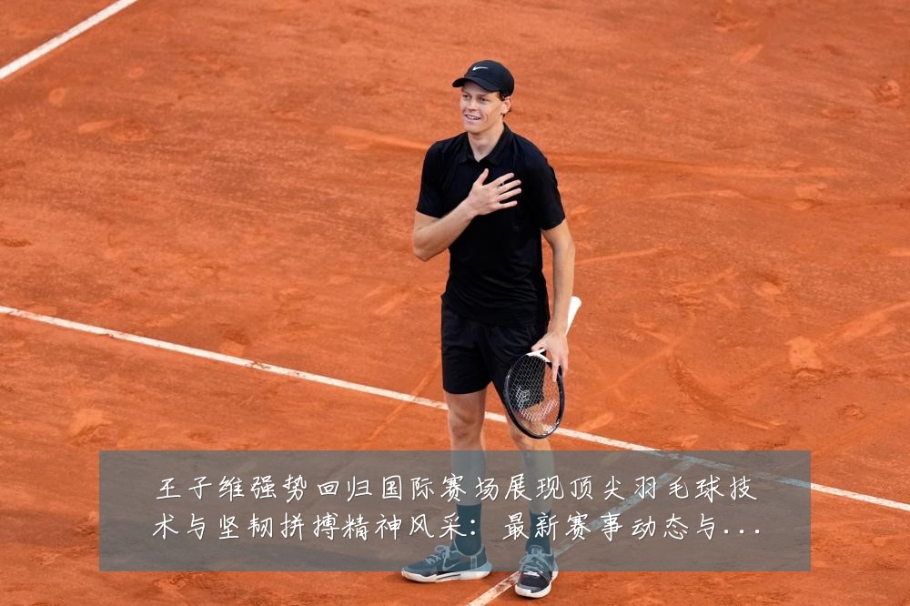 王子维强势回归国际赛场展现顶尖羽毛球技术与坚韧拼搏精神风采：最新赛事动态与深度分析