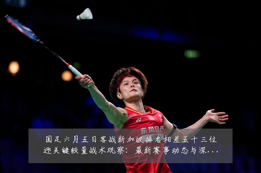 国足六月五日客战新加坡排名相差五十三位迎关键较量战术观察：最新赛事动态与深度分析