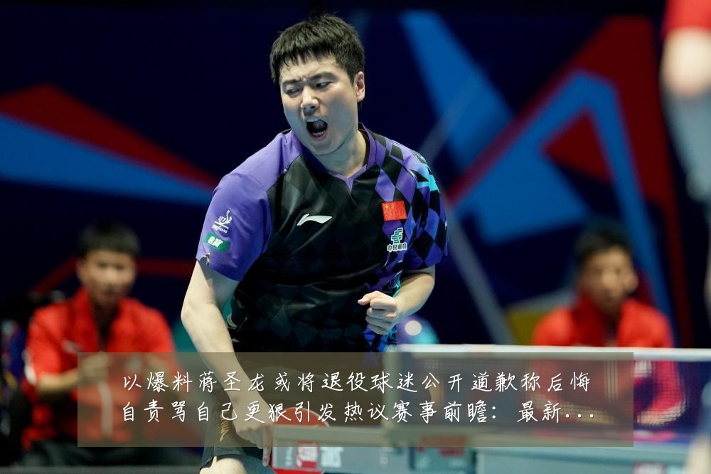 以爆料蒋圣龙或将退役球迷公开道歉称后悔自责骂自己更狠引发热议赛事前瞻：最新赛事动态与深度分析