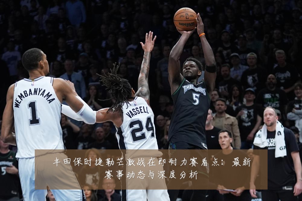 丰田保时捷勒芒激战在即耐力赛看点：最新赛事动态与深度分析